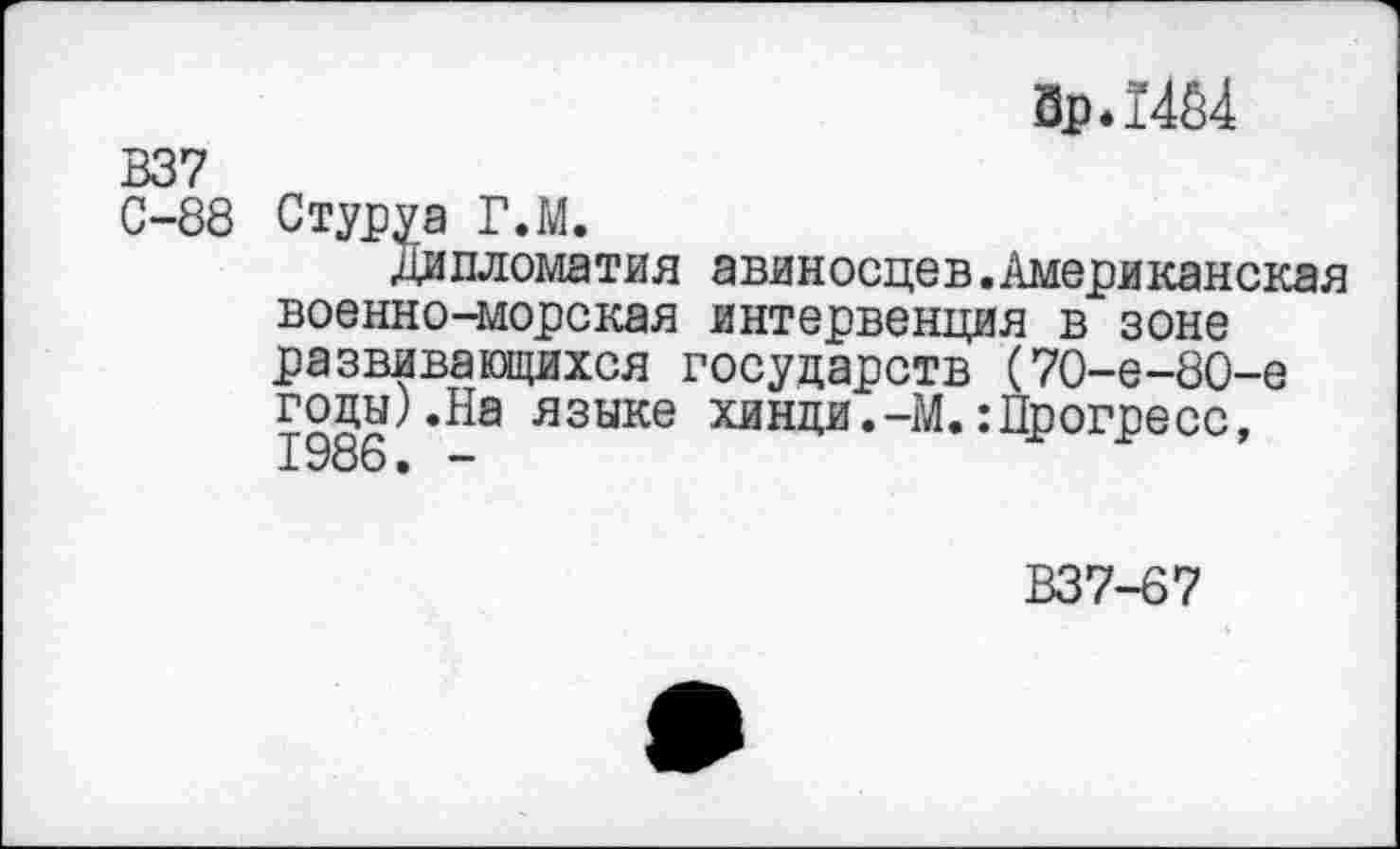 ﻿Зр.14А4
В37
С-88 С туру а Г.М.
Дипломатия авиносцев.Американская военно-морская интервенция в зоне развивающихся государств (70-е-80-е годы).На языке хинди.-М.:Прогресс, 1986. -
В37-67